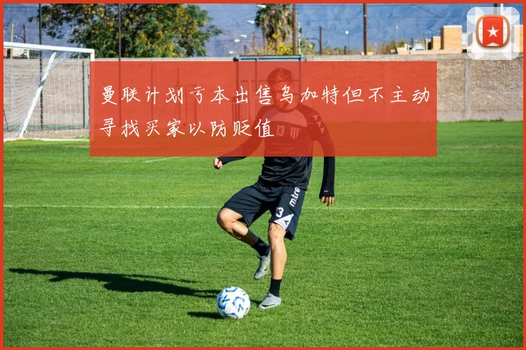 曼联计划亏本出售乌加特但不主动寻找买家以防贬值