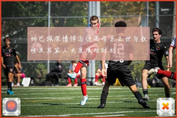 姆巴佩深情悼念德尚母亲去世与教练及其家人共度艰难时刻